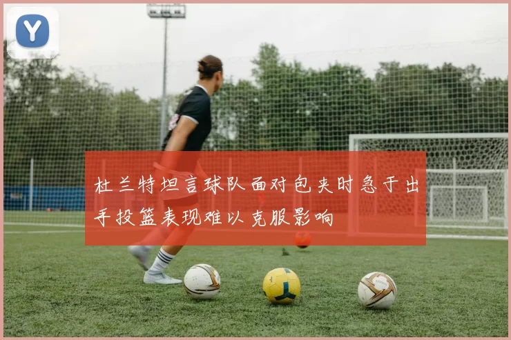 杜兰特坦言球队面对包夹时急于出手投篮表现难以克服影响