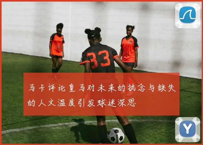 马卡评论皇马对未来的执念与缺失的人文温度引发球迷深思