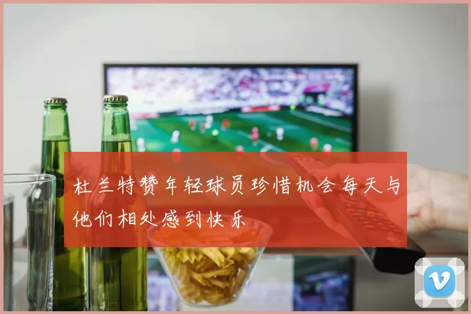杜兰特赞年轻球员珍惜机会每天与他们相处感到快乐