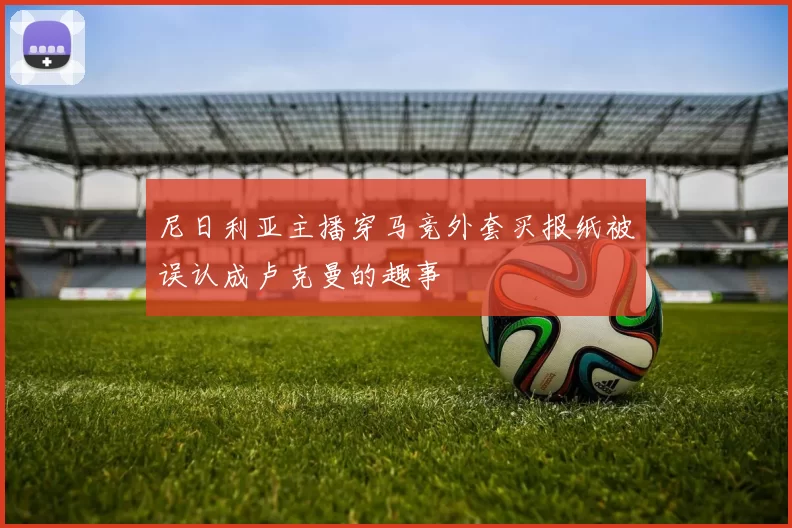 尼日利亚主播穿马竞外套买报纸被误认成卢克曼的趣事