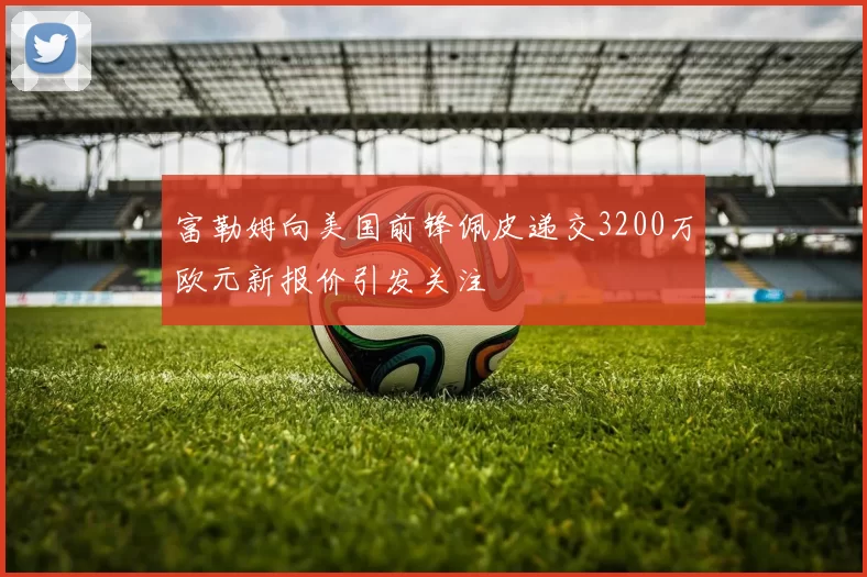 富勒姆向美国前锋佩皮递交3200万欧元新报价引发关注