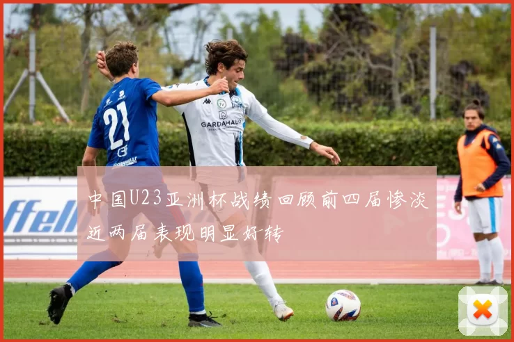 中国U23亚洲杯战绩回顾前四届惨淡近两届表现明显好转