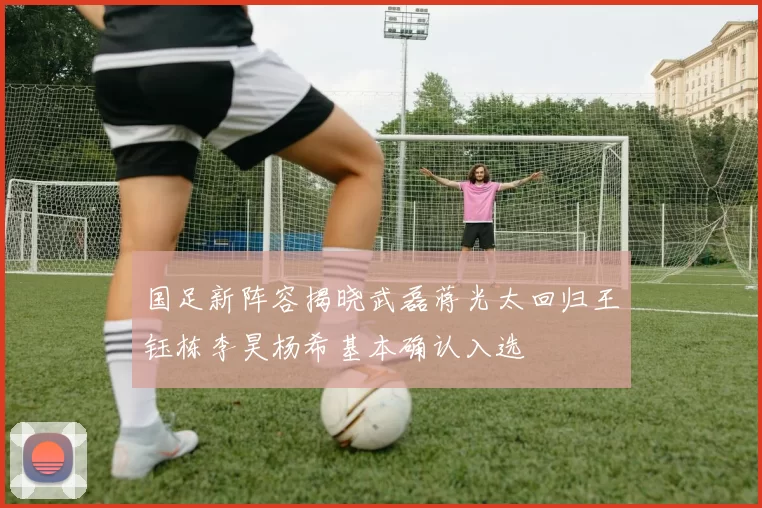 国足新阵容揭晓武磊蒋光太回归王钰栋李昊杨希基本确认入选