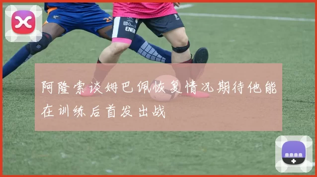 阿隆索谈姆巴佩恢复情况期待他能在训练后首发出战